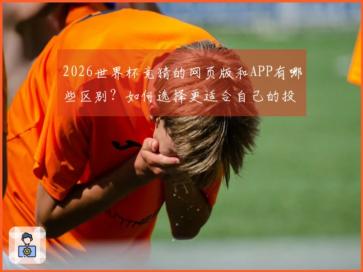 2026世界杯竞猜的网页版和APP有哪些区别？如何选择更适合自己的投注方式？